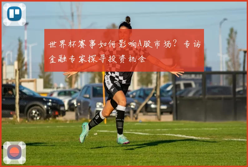 世界杯赛事如何影响A股市场？专访金融专家探寻投资机会