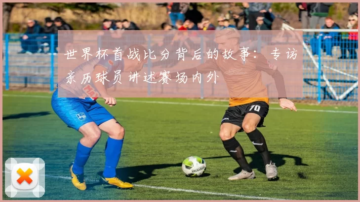 世界杯首战比分背后的故事：专访亲历球员讲述赛场内外