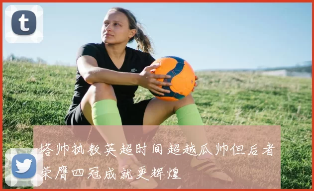 塔帅执教英超时间超越瓜帅但后者荣膺四冠成就更辉煌