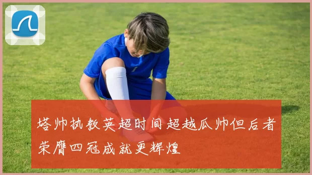 塔帅执教英超时间超越瓜帅但后者荣膺四冠成就更辉煌