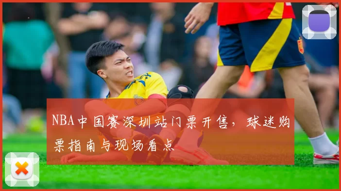 NBA中国赛深圳站门票开售，球迷购票指南与现场看点