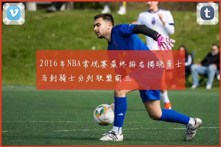 2016年NBA常规赛最终排名揭晓勇士马刺骑士分列联盟前三