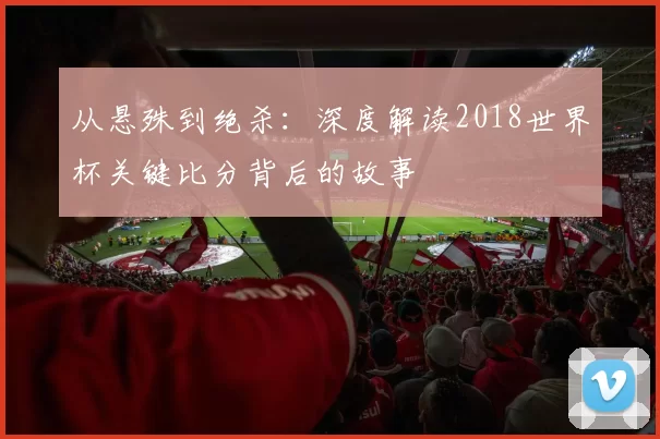 从悬殊到绝杀:深度解读2018世界杯关键比分背后的故事