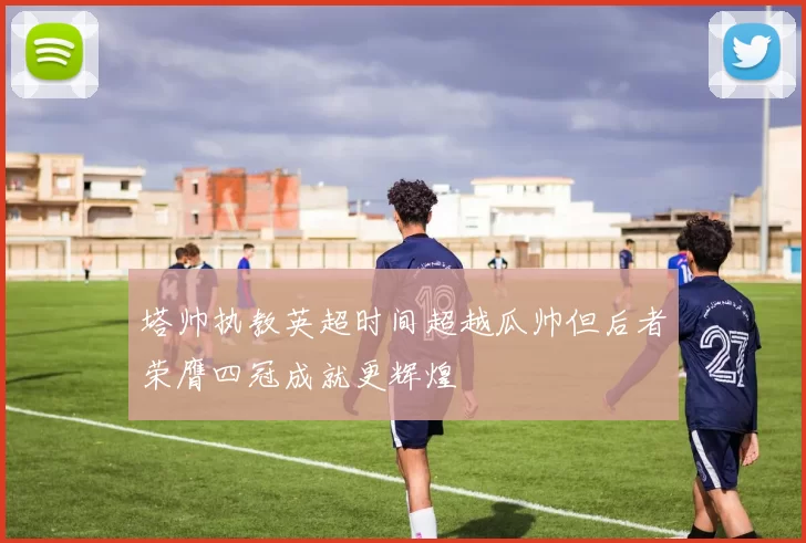 塔帅执教英超时间超越瓜帅但后者荣膺四冠成就更辉煌