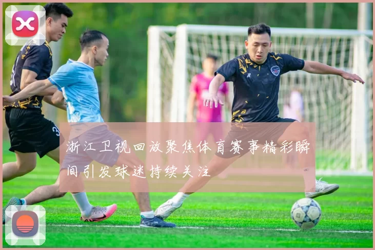 浙江卫视回放聚焦体育赛事精彩瞬间引发球迷持续关注