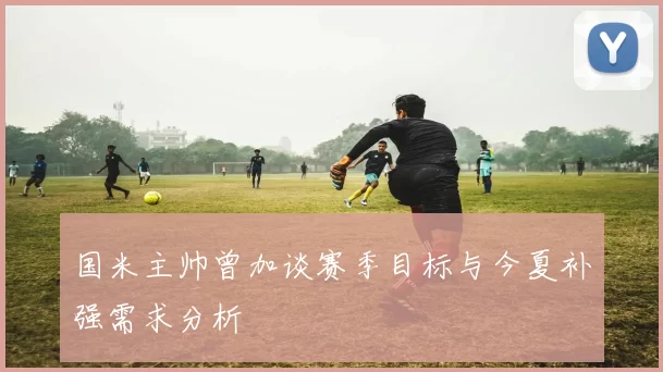 国米主帅曾加谈赛季目标与今夏补强需求分析