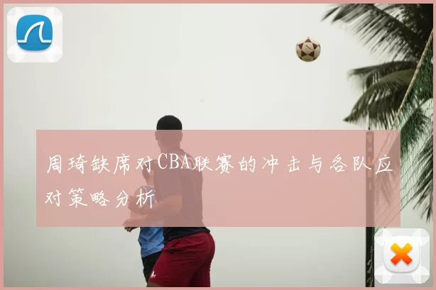 周琦缺席对CBA联赛的冲击与各队应对策略分析