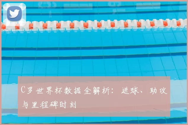 C罗世界杯数据全解析：进球、助攻与里程碑时刻